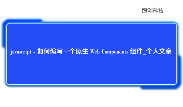 javascript-如何编写一个原生WebComponents组件_个人文章